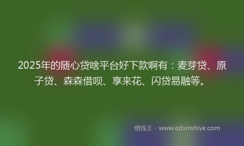2025年的随心贷啥平台好下款啊有：麦芽贷、原子贷、森森借呗、享来花、闪贷易融等。