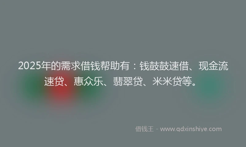 2025年的需求借钱帮助有：钱鼓鼓速借、现金流速贷、惠众乐、翡翠贷、米米贷等。