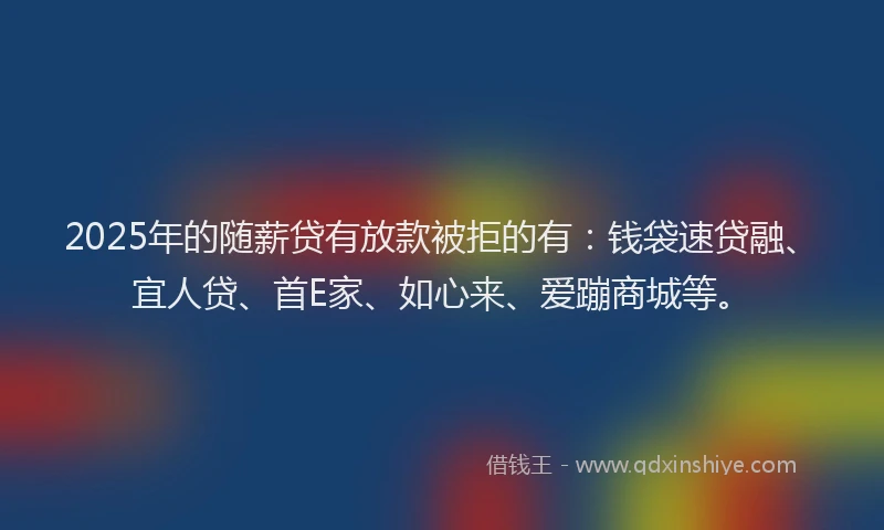 2025年的随薪贷有放款被拒的有：钱袋速贷融、宜人贷、首E家、如心来、爱蹦商城等。