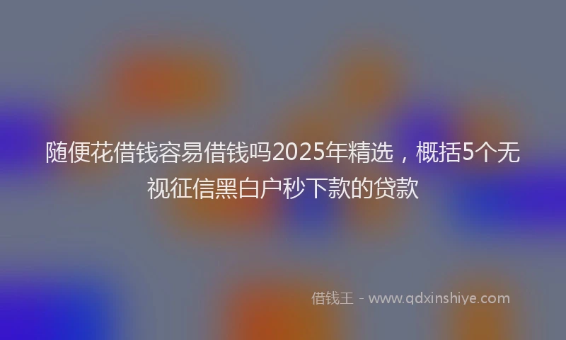 随便花借钱容易借钱吗2025年精选，概括5个无视征信黑白户秒下款的贷款