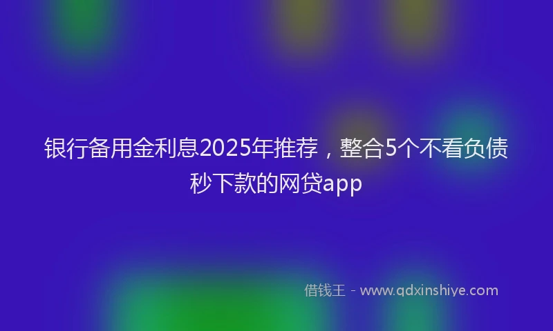 银行备用金利息2025年推荐，整合5个不看负债秒下款的网贷app