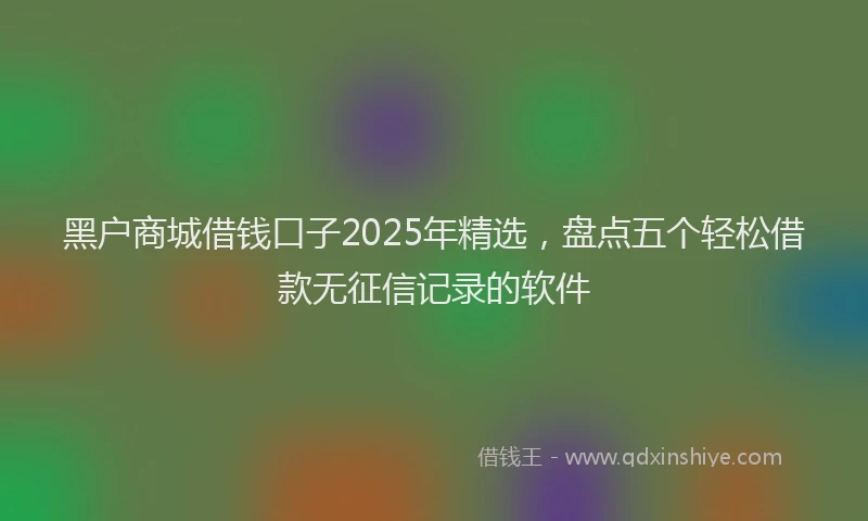 黑户商城借钱口子2025年精选，盘点五个轻松借款无征信记录的软件
