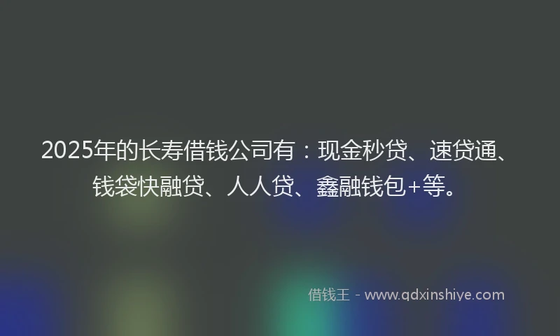 2025年的长寿借钱公司有：现金秒贷、速贷通、钱袋快融贷、人人贷、鑫融钱包+等。