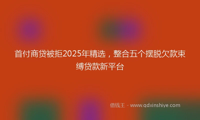 首付商贷被拒2025年精选，整合五个摆脱欠款束缚贷款新平台