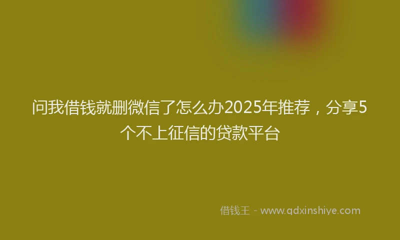 问我借钱就删微信了怎么办2025年推荐，分享5个不上征信的贷款平台