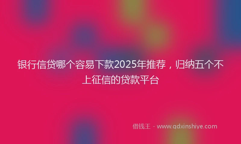 银行信贷哪个容易下款2025年推荐，归纳五个不上征信的贷款平台