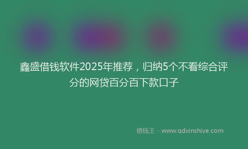 鑫盛借钱软件2025年推荐，归纳5个不看综合评分的网贷百分百下款口子