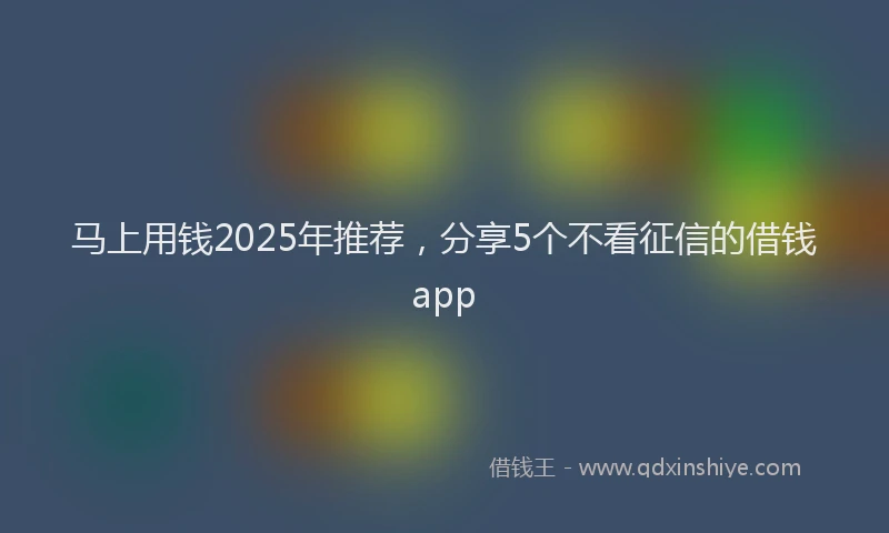 马上用钱2025年推荐，分享5个不看征信的借钱app