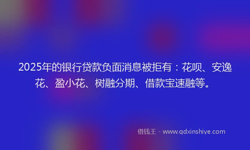 2025年的银行贷款负面消息被拒有：花呗、安逸花、盈小花、树融分期、借款宝速融等。