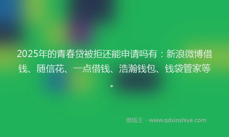 2025年的青春贷被拒还能申请吗有：新浪微博借钱、随信花、一点借钱、浩瀚钱包、钱袋管家等。