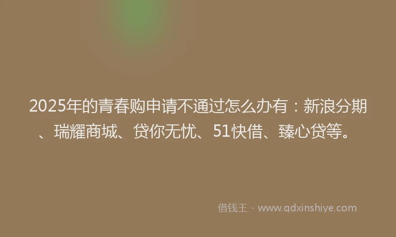 2025年的青春购申请不通过怎么办有：新浪分期、瑞耀商城、贷你无忧、51快借、臻心贷等。