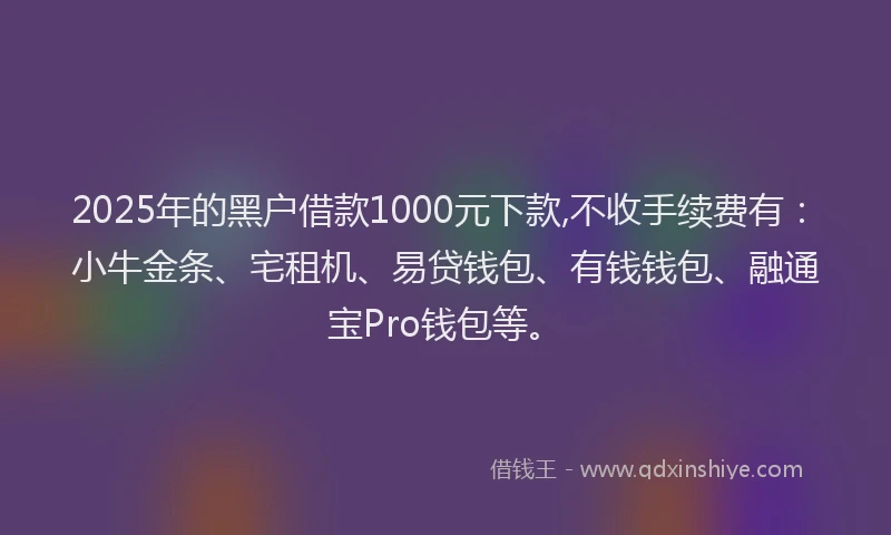 2025年的黑户借款1000元下款,不收手续费有：小牛金条、宅租机、易贷钱包、有钱钱包、融通宝Pro钱包等。