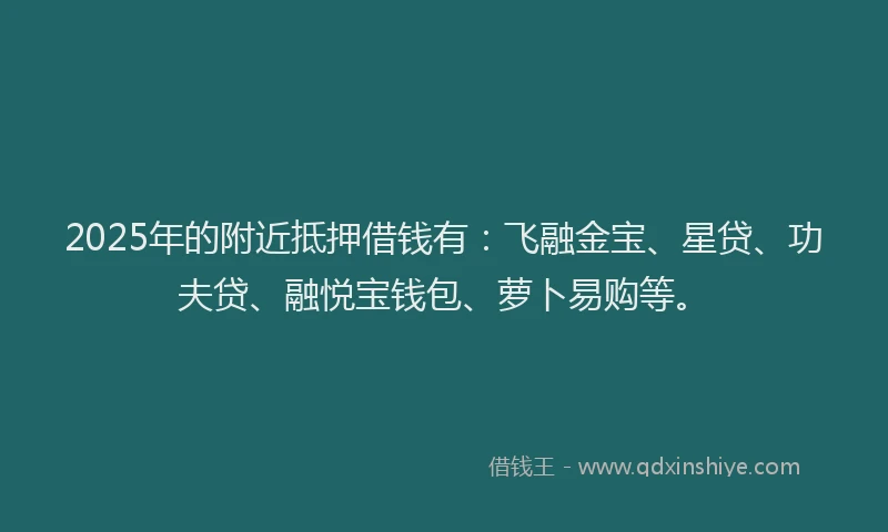 2025年的附近抵押借钱有：飞融金宝、星贷、功夫贷、融悦宝钱包、萝卜易购等。