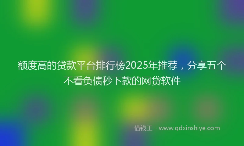 额度高的贷款平台排行榜2025年推荐，分享五个不看负债秒下款的网贷软件