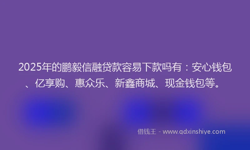 2025年的鹏毅信融贷款容易下款吗有：安心钱包、亿享购、惠众乐、新鑫商城、现金钱包等。