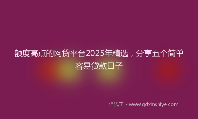 额度高点的网贷平台2025年精选，分享五个简单容易贷款口子