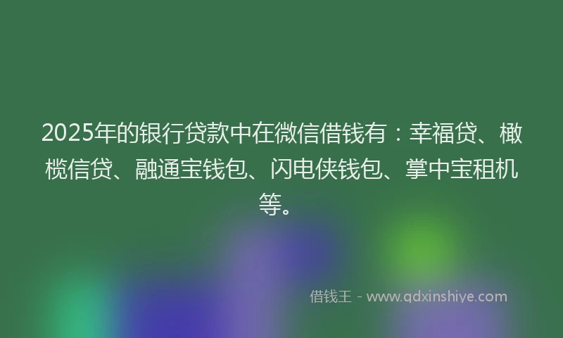 2025年的银行贷款中在微信借钱有：幸福贷、橄榄信贷、融通宝钱包、闪电侠钱包、掌中宝租机等。