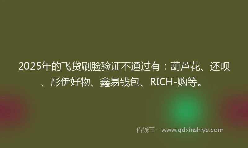 2025年的飞贷刷脸验证不通过有：葫芦花、还呗、彤伊好物、鑫易钱包、RICH-购等。