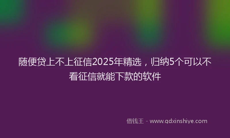 随便贷上不上征信2025年精选，归纳5个可以不看征信就能下款的软件