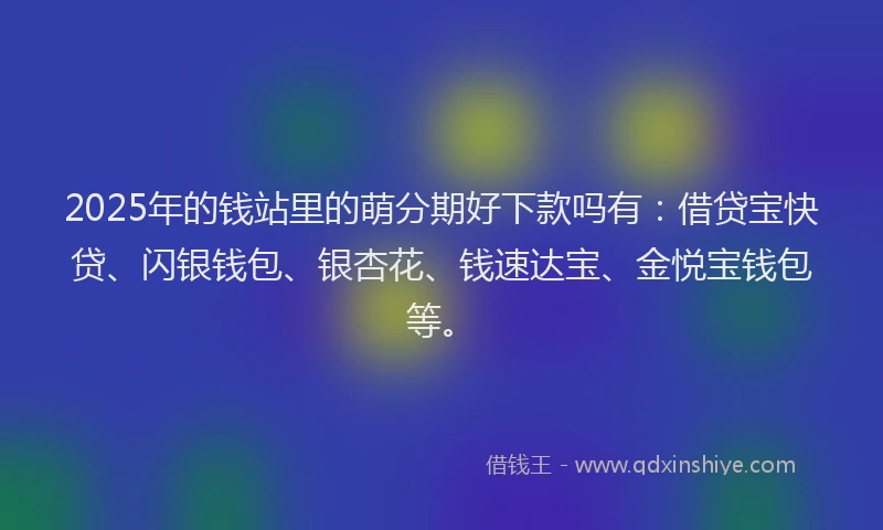 2025年的钱站里的萌分期好下款吗有：借贷宝快贷、闪银钱包、银杏花、钱速达宝、金悦宝钱包等。