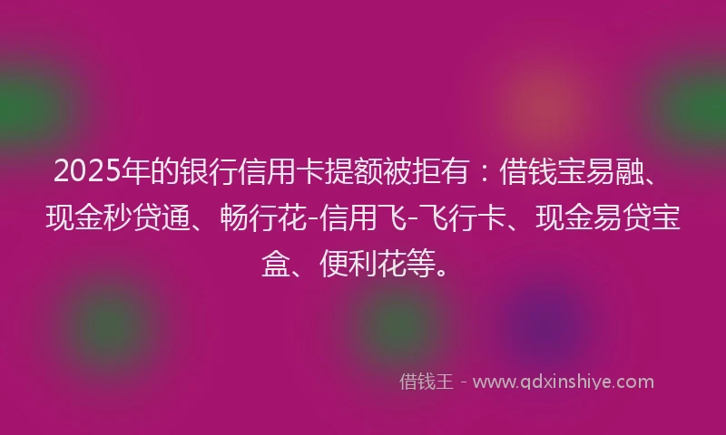 2025年的银行信用卡提额被拒有：借钱宝易融、现金秒贷通、畅行花-信用飞-飞行卡、现金易贷宝盒、便利花等。