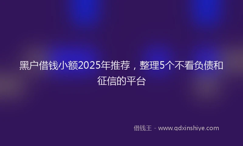 黑户借钱小额2025年推荐，整理5个不看负债和征信的平台