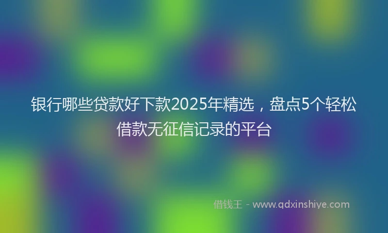 银行哪些贷款好下款2025年精选，盘点5个轻松借款无征信记录的平台