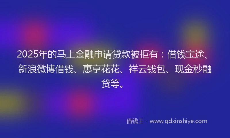2025年的马上金融申请贷款被拒有：借钱宝途、新浪微博借钱、惠享花花、祥云钱包、现金秒融贷等。