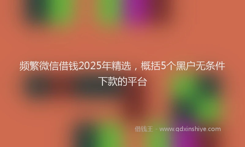 频繁微信借钱2025年精选，概括5个黑户无条件下款的平台