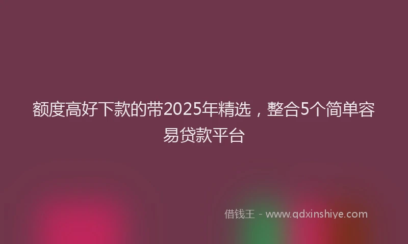 额度高好下款的带2025年精选，整合5个简单容易贷款平台