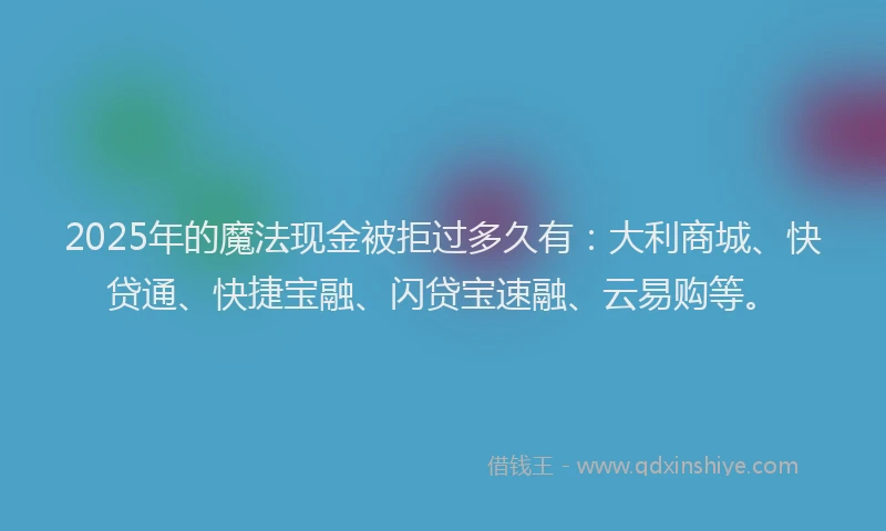 2025年的魔法现金被拒过多久有：大利商城、快贷通、快捷宝融、闪贷宝速融、云易购等。