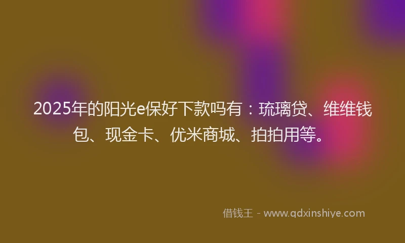 2025年的阳光e保好下款吗有：琉璃贷、维维钱包、现金卡、优米商城、拍拍用等。