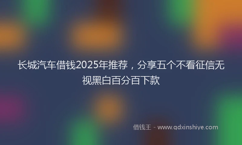 长城汽车借钱2025年推荐，分享五个不看征信无视黑白百分百下款