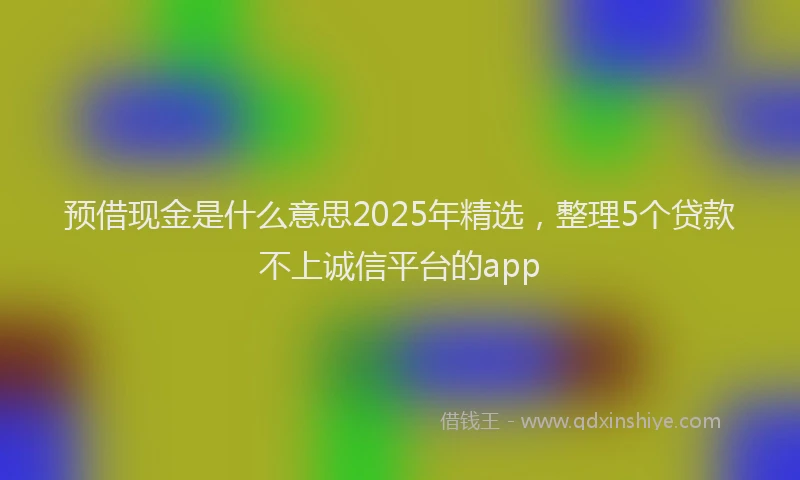 预借现金是什么意思2025年精选，整理5个贷款不上诚信平台的app