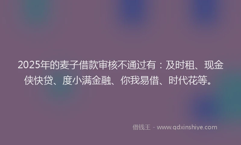 2025年的麦子借款审核不通过有：及时租、现金侠快贷、度小满金融、你我易借、时代花等。