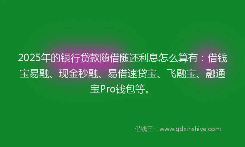2025年的银行贷款随借随还利息怎么算有：借钱宝易融、现金秒融、易借速贷宝、飞融宝、融通宝Pro钱包等。