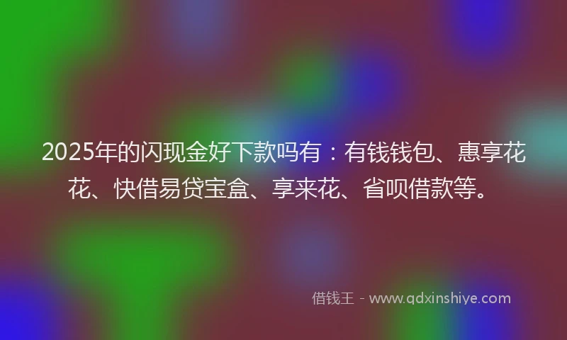 2025年的闪现金好下款吗有：有钱钱包、惠享花花、快借易贷宝盒、享来花、省呗借款等。