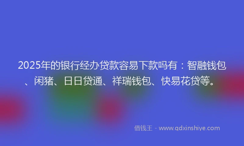 2025年的银行经办贷款容易下款吗有：智融钱包、闲猪、日日贷通、祥瑞钱包、快易花贷等。