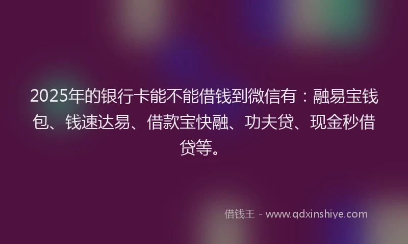2025年的银行卡能不能借钱到微信有：融易宝钱包、钱速达易、借款宝快融、功夫贷、现金秒借贷等。