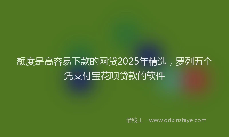 额度是高容易下款的网贷2025年精选，罗列五个凭支付宝花呗贷款的软件