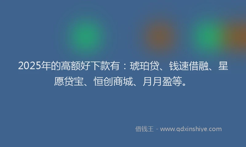 2025年的高额好下款有：琥珀贷、钱速借融、星愿贷宝、恒创商城、月月盈等。
