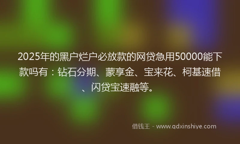 2025年的黑户烂户必放款的网贷急用50000能下款吗有：钻石分期、蒙享金、宝来花、柯基速借、闪贷宝速融等。