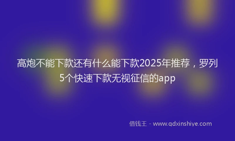 高炮不能下款还有什么能下款2025年推荐，罗列5个快速下款无视征信的app