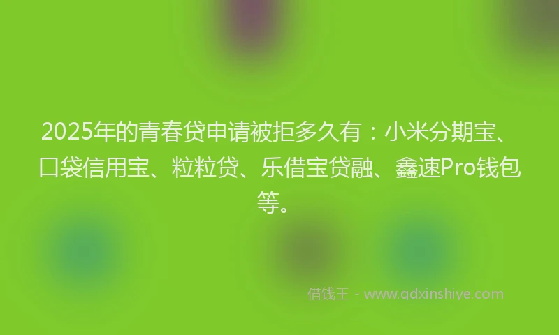 2025年的青春贷申请被拒多久有：小米分期宝、口袋信用宝、粒粒贷、乐借宝贷融、鑫速Pro钱包等。