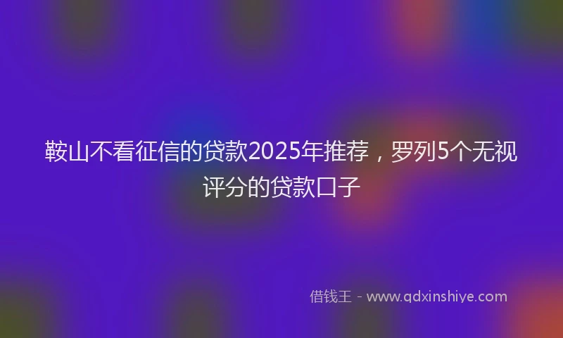 鞍山不看征信的贷款2025年推荐，罗列5个无视评分的贷款口子
