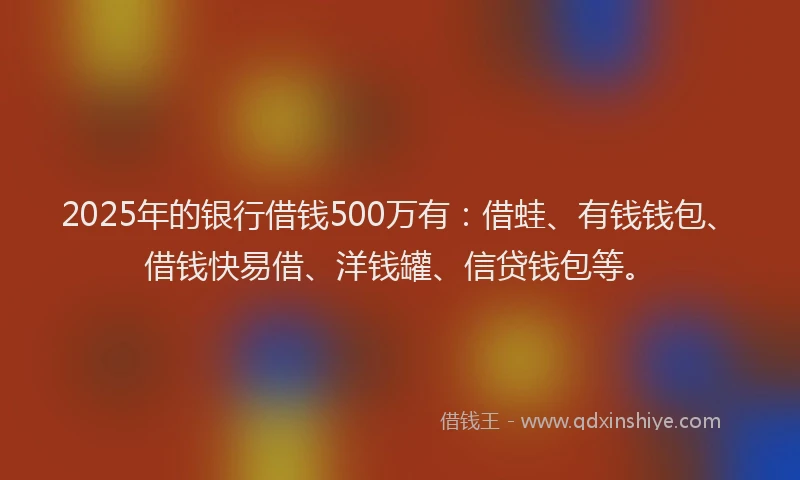 2025年的银行借钱500万有：借蛙、有钱钱包、借钱快易借、洋钱罐、信贷钱包等。