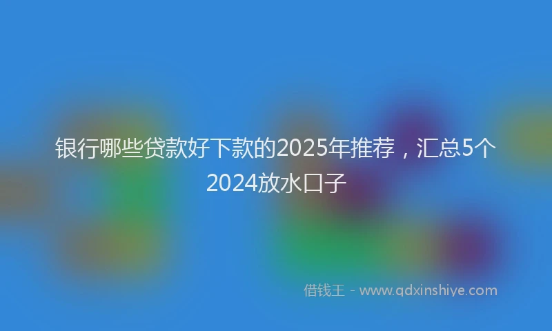银行哪些贷款好下款的2025年推荐，汇总5个2024放水口子
