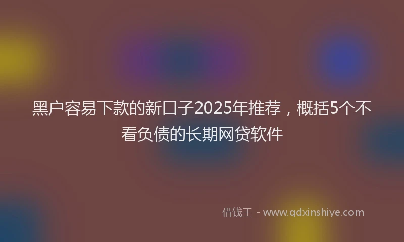 黑户容易下款的新口子2025年推荐，概括5个不看负债的长期网贷软件