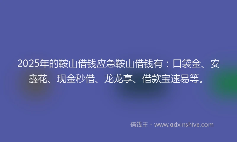 2025年的鞍山借钱应急鞍山借钱有：口袋金、安鑫花、现金秒借、龙龙享、借款宝速易等。