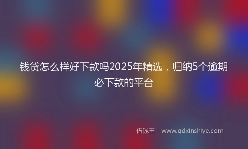 钱贷怎么样好下款吗2025年精选，归纳5个逾期必下款的平台